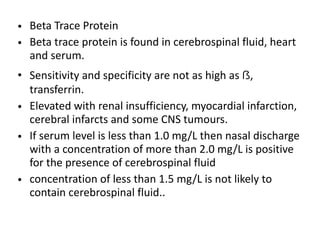 • Beta Trace Protein
• Beta trace protein is found in cerebrospinal fluid, heart
and serum.
• Sensitivity and specificity are not as high as ẞ,
transferrin.
• Elevated with renal insufficiency, myocardial infarction,
cerebral infarcts and some CNS tumours.
• If serum level is less than 1.0 mg/L then nasal discharge
with a concentration of more than 2.0 mg/L is positive
for the presence of cerebrospinal fluid
• concentration of less than 1.5 mg/L is not likely to
contain cerebrospinal fluid..
 