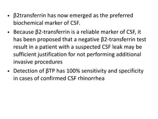 • β2transferrin has now emerged as the preferred
biochemical marker of CSF.
• Because β2-transferrin is a reliable marker of CSF, it
has been proposed that a negative β2-transferrin test
result in a patient with a suspected CSF leak may be
sufficient justification for not performing additional
invasive procedures
• Detection of βTP has 100% sensitivity and specificity
in cases of confirmed CSF rhinorrhea
 