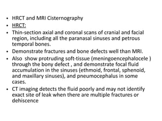 • HRCT and MRI Cisternography
• HRCT:
• Thin-section axial and coronal scans of cranial and facial
region, including all the paranasal sinuses and petrous
temporal bones.
• Demonstrate fractures and bone defects well than MRI.
• Also show protruding soft-tissue (meningoencephalocele )
through the bony defect , and demonstrate focal fluid
accumulation in the sinuses (ethmoid, frontal, sphenoid,
and maxillary sinuses), and pneumocephalus in some
cases.
• CT imaging detects the fluid poorly and may not identify
exact site of leak when there are multiple fractures or
dehiscence
 