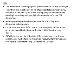 MRI:
• Thin-section MR cisternography is performed with heavily T2-weight
• The intrathecal injection of 0.5 ml of gadopentetate dimeglumine,
diluted in 3-5 ml of CSF, for MR cisternography has been found to
have high sensitivity and specificity for detection of active CSF
rhinorrhea.
• Although prone position is uncomfortable, it may improve
rhinorrhea detection rate.
• Could demonstrate a defect in the cribriform plate and herniation
of meninges and brain tissue with adjacent CSF into the bone
defect.
• CSF rhinorrhea may be difficult to differentiate from sinusitis on
axial images. fluid-attenuated inversion recovery (FLAIR) imaging is
very helpful in differentiating CSF from non-CSF fluid
 