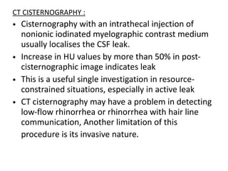 CT CISTERNOGRAPHY :
• Cisternography with an intrathecal injection of
nonionic iodinated myelographic contrast medium
usually localises the CSF leak.
• Increase in HU values by more than 50% in post-
cisternographic image indicates leak
• This is a useful single investigation in resource-
constrained situations, especially in active leak
• CT cisternography may have a problem in detecting
low-flow rhinorrhea or rhinorrhea with hair line
communication, Another limitation of this
procedure is its invasive nature.
 