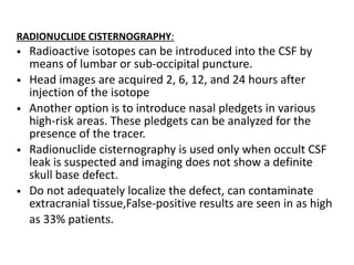 RADIONUCLIDE CISTERNOGRAPHY:
• Radioactive isotopes can be introduced into the CSF by
means of lumbar or sub-occipital puncture.
• Head images are acquired 2, 6, 12, and 24 hours after
injection of the isotope
• Another option is to introduce nasal pledgets in various
high-risk areas. These pledgets can be analyzed for the
presence of the tracer.
• Radionuclide cisternography is used only when occult CSF
leak is suspected and imaging does not show a definite
skull base defect.
• Do not adequately localize the defect, can contaminate
extracranial tissue,False-positive results are seen in as high
as 33% patients.
 