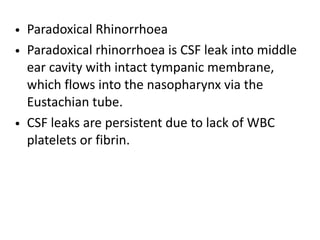 • Paradoxical Rhinorrhoea
• Paradoxical rhinorrhoea is CSF leak into middle
ear cavity with intact tympanic membrane,
which flows into the nasopharynx via the
Eustachian tube.
• CSF leaks are persistent due to lack of WBC
platelets or fibrin.
 