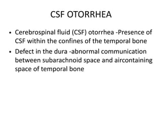 CSF OTORRHEA
• Cerebrospinal fluid (CSF) otorrhea -Presence of
CSF within the confines of the temporal bone
• Defect in the dura -abnormal communication
between subarachnoid space and aircontaining
space of temporal bone
 