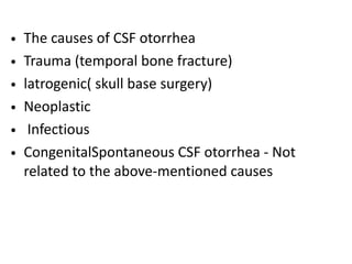 • The causes of CSF otorrhea
• Trauma (temporal bone fracture)
• latrogenic( skull base surgery)
• Neoplastic
• Infectious
• CongenitalSpontaneous CSF otorrhea - Not
related to the above-mentioned causes
 