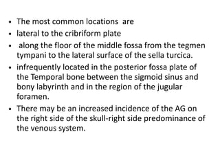 • The most common locations are
• lateral to the cribriform plate
• along the floor of the middle fossa from the tegmen
tympani to the lateral surface of the sella turcica.
• infrequently located in the posterior fossa plate of
the Temporal bone between the sigmoid sinus and
bony labyrinth and in the region of the jugular
foramen.
• There may be an increased incidence of the AG on
the right side of the skull-right side predominance of
the venous system.
 