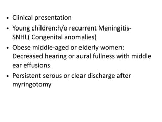 • Clinical presentation
• Young children:h/o recurrent Meningitis-
SNHL( Congenital anomalies)
• Obese middle-aged or elderly women:
Decreased hearing or aural fullness with middle
ear effusions
• Persistent serous or clear discharge after
myringotomy
 