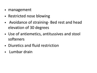 • management
• Restricted nose blowing
• Avoidance of straining- Bed rest and head
elevation of 30 degrees
• Use of antiemetics, antitussives and stool
softeners
• Diuretics and fluid restriction
• Lumbar drain
 