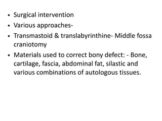 • Surgical intervention
• Various approaches-
• Transmastoid & translabyrinthine- Middle fossa
craniotomy
• Materials used to correct bony defect: - Bone,
cartilage, fascia, abdominal fat, silastic and
various combinations of autologous tissues.
 