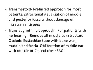 • Transmastoid- Preferred approach for most
patients.Extracranial visualization of middle
and posterior fossa without damage of
intracranial tissues
• Translabyrinthine approach - For patients with
no hearing - Remove all middle ear structure
Occlude Eustachian tube with bone wax,
muscle and fascia Obliteration of middle ear
with muscle or fat and close EAC
 