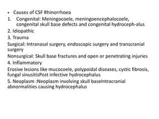 • Causes of CSF Rhinorrhoea
1. Congenital: Meningocoele, meningoencephalocoele,
congenital skull base defects and congenital hydroceph-alus
2. Idiopathic
3. Trauma
Surgical: Intranasal surgery, endoscopic surgery and transcranial
surgery
Nonsurgical: Skull base fractures and open or penetrating injuries
4. Inflammatory
Erosive lesions like mucocoele, polypoidal diseases, cystic fibrosis,
fungal sinusitisPost infective hydrocephalus
5. Neoplasm :Neoplasm involving skull baseIntracranial
abnormalities causing hydrocephalus
 