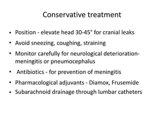 Conservative treatment
• Position - elevate head 30-45° for cranial leaks
• Avoid sneezing, coughing, straining
• Monitor carefully for neurological deterioration-
meningitis or pneumocephalus
• Antibiotics - for prevention of meningitis
• Pharmacological adjuvants - Diamox, Frusemide
• Subarachnoid drainage through lumbar catheters
 