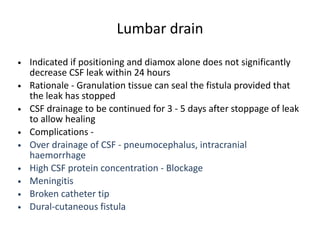Lumbar drain
• Indicated if positioning and diamox alone does not significantly
decrease CSF leak within 24 hours
• Rationale - Granulation tissue can seal the fistula provided that
the leak has stopped
• CSF drainage to be continued for 3 - 5 days after stoppage of leak
to allow healing
• Complications -
• Over drainage of CSF - pneumocephalus, intracranial
haemorrhage
• High CSF protein concentration - Blockage
• Meningitis
• Broken catheter tip
• Dural-cutaneous fistula
 
