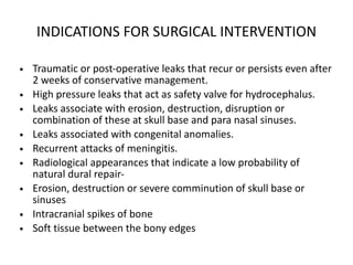 INDICATIONS FOR SURGICAL INTERVENTION
• Traumatic or post-operative leaks that recur or persists even after
2 weeks of conservative management.
• High pressure leaks that act as safety valve for hydrocephalus.
• Leaks associate with erosion, destruction, disruption or
combination of these at skull base and para nasal sinuses.
• Leaks associated with congenital anomalies.
• Recurrent attacks of meningitis.
• Radiological appearances that indicate a low probability of
natural dural repair-
• Erosion, destruction or severe comminution of skull base or
sinuses
• Intracranial spikes of bone
• Soft tissue between the bony edges
 