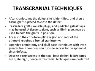 TRANSCRANIAL TECHNIQUES
• After craniotomy, the defect site is identified, and then a
tissue graft is placed to close the defect.
• Fascia lata grafts, muscle plugs, and pedicled galeal flaps
may be used. A tissue sealant, such as fibrin glue, may be
used to hold the grafts in position.
• Access to the cribriform plate region and roof of the
ethmoid requires a frontal craniotomy:
• extended craniotomy and skull base techniques with even
greater brain compression provide access to the sphenoid
sinus defects.
• Despite direct access to the skull base defect, failure rates
are quite high , hence extra-cranial techniques are preferred
 