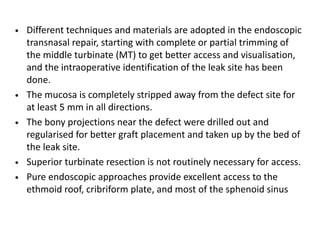 • Different techniques and materials are adopted in the endoscopic
transnasal repair, starting with complete or partial trimming of
the middle turbinate (MT) to get better access and visualisation,
and the intraoperative identification of the leak site has been
done.
• The mucosa is completely stripped away from the defect site for
at least 5 mm in all directions.
• The bony projections near the defect were drilled out and
regularised for better graft placement and taken up by the bed of
the leak site.
• Superior turbinate resection is not routinely necessary for access.
• Pure endoscopic approaches provide excellent access to the
ethmoid roof, cribriform plate, and most of the sphenoid sinus
 