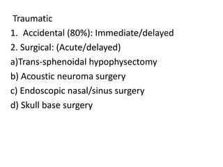 Traumatic
1. Accidental (80%): Immediate/delayed
2. Surgical: (Acute/delayed)
a)Trans-sphenoidal hypophysectomy
b) Acoustic neuroma surgery
c) Endoscopic nasal/sinus surgery
d) Skull base surgery
 