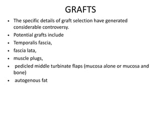 GRAFTS
• The specific details of graft selection have generated
considerable controversy.
• Potential grafts include
• Temporalis fascia,
• fascia lata,
• muscle plugs,
• pedicled middle turbinate flaps (mucosa alone or mucosa and
bone)
• autogenous fat
 