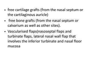 • free cartilage grafts (from the nasal septum or
the cartilaginous auricle)
• free bone grafts (from the nasal septum or
calvarium as well as other sites).
• Vascularised flaps(nasoseptal flaps and
turbinate flaps, lateral nasal wall flap that
involves the inferior turbinate and nasal floor
mucosa
 