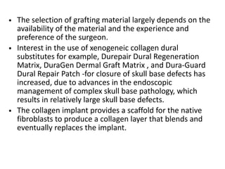 • The selection of grafting material largely depends on the
availability of the material and the experience and
preference of the surgeon.
• Interest in the use of xenogeneic collagen dural
substitutes for example, Durepair Dural Regeneration
Matrix, DuraGen Dermal Graft Matrix , and Dura-Guard
Dural Repair Patch -for closure of skull base defects has
increased, due to advances in the endoscopic
management of complex skull base pathology, which
results in relatively large skull base defects.
• The collagen implant provides a scaffold for the native
fibroblasts to produce a collagen layer that blends and
eventually replaces the implant.
 
