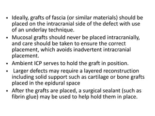 • Ideally, grafts of fascia (or similar materials) should be
placed on the intracranial side of the defect with use
of an underlay technique.
• Mucosal grafts should never be placed intracranially,
and care should be taken to ensure the correct
placement, which avoids inadvertent intracranial
placement.
• Ambient ICP serves to hold the graft in position.
• Larger defects may require a layered reconstruction
including solid support such as cartilage or bone grafts
placed in the epidural space
• After the grafts are placed, a surgical sealant (such as
fibrin glue) may be used to help hold them in place.
 
