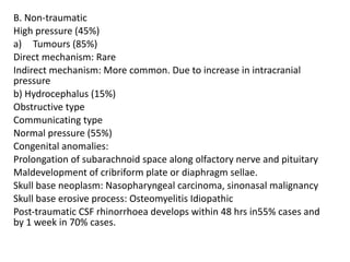 B. Non-traumatic
High pressure (45%)
a) Tumours (85%)
Direct mechanism: Rare
Indirect mechanism: More common. Due to increase in intracranial
pressure
b) Hydrocephalus (15%)
Obstructive type
Communicating type
Normal pressure (55%)
Congenital anomalies:
Prolongation of subarachnoid space along olfactory nerve and pituitary
Maldevelopment of cribriform plate or diaphragm sellae.
Skull base neoplasm: Nasopharyngeal carcinoma, sinonasal malignancy
Skull base erosive process: Osteomyelitis Idiopathic
Post-traumatic CSF rhinorrhoea develops within 48 hrs in55% cases and
by 1 week in 70% cases.
 