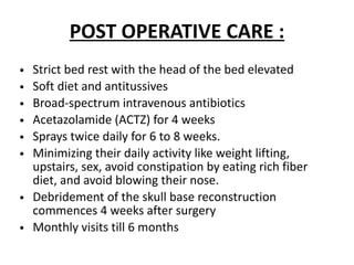 POST OPERATIVE CARE :
• Strict bed rest with the head of the bed elevated
• Soft diet and antitussives
• Broad-spectrum intravenous antibiotics
• Acetazolamide (ACTZ) for 4 weeks
• Sprays twice daily for 6 to 8 weeks.
• Minimizing their daily activity like weight lifting,
upstairs, sex, avoid constipation by eating rich fiber
diet, and avoid blowing their nose.
• Debridement of the skull base reconstruction
commences 4 weeks after surgery
• Monthly visits till 6 months
 