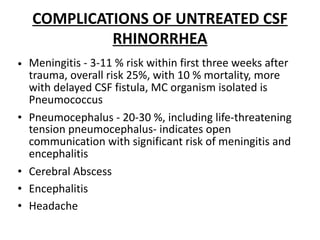 COMPLICATIONS OF UNTREATED CSF
RHINORRHEA
• Meningitis - 3-11 % risk within first three weeks after
trauma, overall risk 25%, with 10 % mortality, more
with delayed CSF fistula, MC organism isolated is
Pneumococcus
• Pneumocephalus - 20-30 %, including life-threatening
tension pneumocephalus- indicates open
communication with significant risk of meningitis and
encephalitis
• Cerebral Abscess
• Encephalitis
• Headache
 