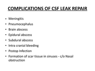 COMPLICATIONS OF CSF LEAK REPAIR
• Meningitis
• Pneumocephalus
• Brain abscess
• Epidural abscess
• Subdural abscess
• Intra cranial bleeding
• Postop Infection
• Formation of scar tissue in sinuses - c/o Nasal
obstruction
 