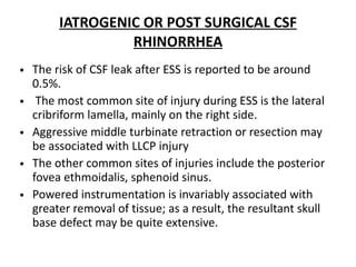 IATROGENIC OR POST SURGICAL CSF
RHINORRHEA
• The risk of CSF leak after ESS is reported to be around
0.5%.
• The most common site of injury during ESS is the lateral
cribriform lamella, mainly on the right side.
• Aggressive middle turbinate retraction or resection may
be associated with LLCP injury
• The other common sites of injuries include the posterior
fovea ethmoidalis, sphenoid sinus.
• Powered instrumentation is invariably associated with
greater removal of tissue; as a result, the resultant skull
base defect may be quite extensive.
 