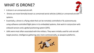 WHAT IS DRONE?
• A drone is an unmanned aircraft.
• Drones are more formally known as unmanned aerial vehicles (UAVs) or unmanned aircraft
systems.
• Essentially, a drone is a flying robot that can be remotely controlled or fly autonomously
using software-controlled flight plans in its embedded systems, that work in conjunction with
onboard sensors and a global positioning system (GPS).
• UAVs were most often associated with the military. They were initially used for anti-aircraft
target practice, intelligence gathering and, more controversially, as weapons platforms.
 