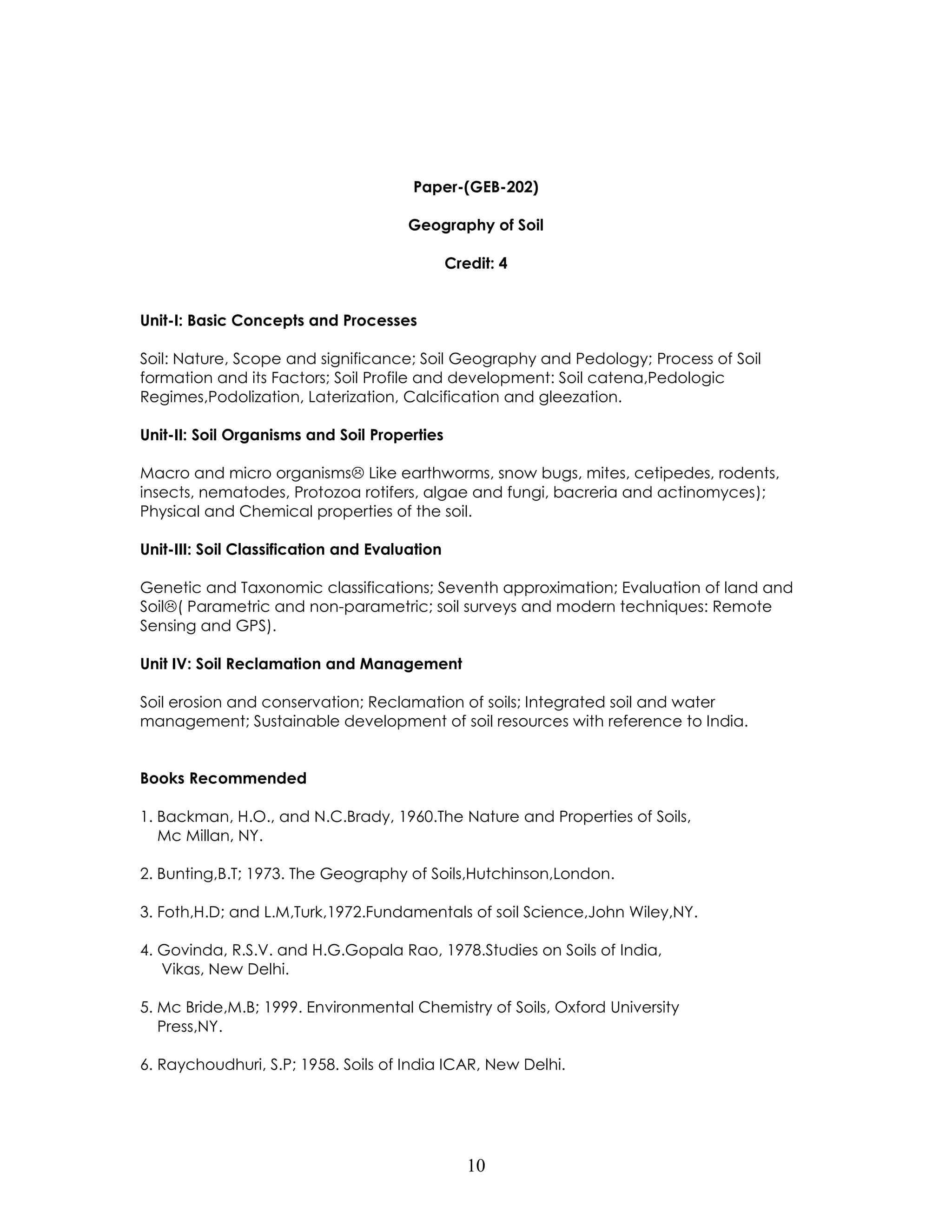 10 
Paper-(GEB-202) 
Geography of Soil 
Credit: 4 
Unit-I: Basic Concepts and Processes 
Soil: Nature, Scope and significance; Soil Geography and Pedology; Process of Soil formation and its Factors; Soil Profile and development: Soil catena,Pedologic Regimes,Podolization, Laterization, Calcification and gleezation. 
Unit-II: Soil Organisms and Soil Properties 
Macro and micro organisms Like earthworms, snow bugs, mites, cetipedes, rodents, insects, nematodes, Protozoa rotifers, algae and fungi, bacreria and actinomyces); Physical and Chemical properties of the soil. 
Unit-III: Soil Classification and Evaluation 
Genetic and Taxonomic classifications; Seventh approximation; Evaluation of land and Soil( Parametric and non-parametric; soil surveys and modern techniques: Remote Sensing and GPS). 
Unit IV: Soil Reclamation and Management 
Soil erosion and conservation; Reclamation of soils; Integrated soil and water management; Sustainable development of soil resources with reference to India. 
Books Recommended 
1. Backman, H.O., and N.C.Brady, 1960.The Nature and Properties of Soils, Mc Millan, NY. 
2. Bunting,B.T; 1973. The Geography of Soils,Hutchinson,London. 
3. Foth,H.D; and L.M,Turk,1972.Fundamentals of soil Science,John Wiley,NY. 
4. Govinda, R.S.V. and H.G.Gopala Rao, 1978.Studies on Soils of India, Vikas, New Delhi. 
5. Mc Bride,M.B; 1999. Environmental Chemistry of Soils, Oxford University Press,NY. 
6. Raychoudhuri, S.P; 1958. Soils of India ICAR, New Delhi. 
 