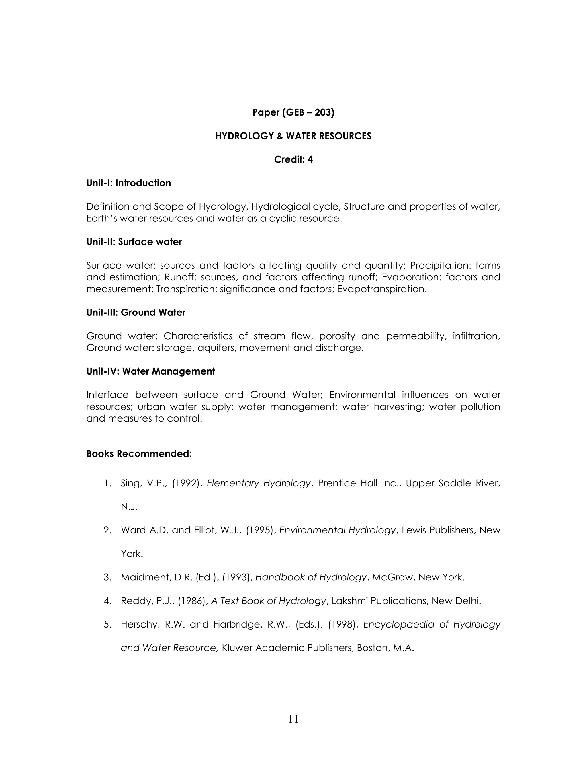 11 
Paper (GEB – 203) 
HYDROLOGY & WATER RESOURCES 
Credit: 4 
Unit-I: Introduction 
Definition and Scope of Hydrology, Hydrological cycle, Structure and properties of water, Earth’s water resources and water as a cyclic resource. 
Unit-II: Surface water 
Surface water: sources and factors affecting quality and quantity: Precipitation: forms and estimation; Runoff: sources, and factors affecting runoff; Evaporation: factors and measurement; Transpiration: significance and factors; Evapotranspiration. 
Unit-III: Ground Water 
Ground water: Characteristics of stream flow, porosity and permeability, infiltration, Ground water: storage, aquifers, movement and discharge. 
Unit-IV: Water Management 
Interface between surface and Ground Water; Environmental influences on water resources; urban water supply; water management; water harvesting; water pollution and measures to control. 
Books Recommended: 
1. Sing, V.P., (1992), Elementary Hydrology, Prentice Hall Inc., Upper Saddle River, N.J. 
2. Ward A.D. and Elliot, W.J., (1995), Environmental Hydrology, Lewis Publishers, New York. 
3. Maidment, D.R. (Ed.), (1993), Handbook of Hydrology, McGraw, New York. 
4. Reddy, P.J., (1986), A Text Book of Hydrology, Lakshmi Publications, New Delhi. 
5. Herschy, R.W. and Fiarbridge, R.W., (Eds.), (1998), Encyclopaedia of Hydrology and Water Resource, Kluwer Academic Publishers, Boston, M.A.  