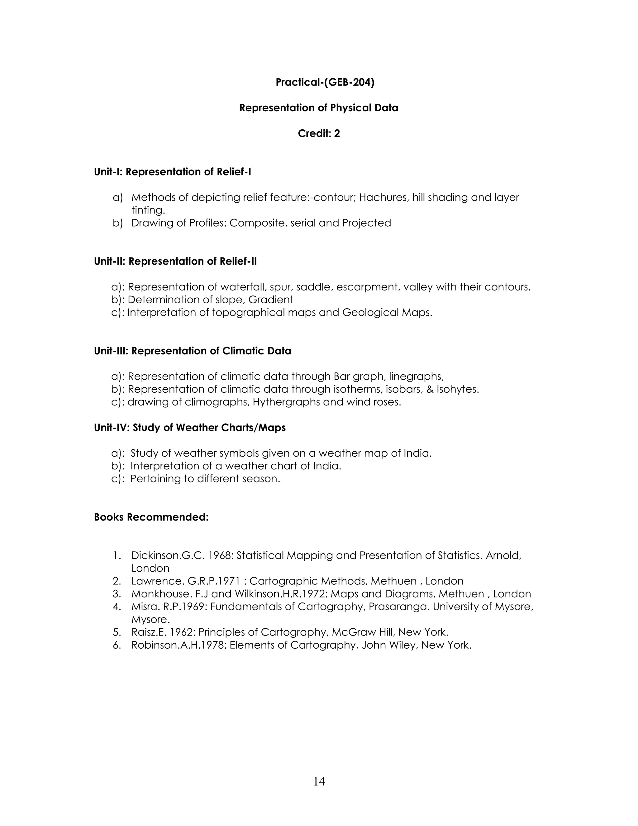14 
Practical-(GEB-204) 
Representation of Physical Data 
Credit: 2 
Unit-I: Representation of Relief-I 
a) Methods of depicting relief feature:-contour; Hachures, hill shading and layer tinting. 
b) Drawing of Profiles: Composite, serial and Projected 
Unit-II: Representation of Relief-II 
a): Representation of waterfall, spur, saddle, escarpment, valley with their contours. 
b): Determination of slope, Gradient 
c): Interpretation of topographical maps and Geological Maps. 
Unit-III: Representation of Climatic Data 
a): Representation of climatic data through Bar graph, linegraphs, 
b): Representation of climatic data through isotherms, isobars, & Isohytes. 
c): drawing of climographs, Hythergraphs and wind roses. 
Unit-IV: Study of Weather Charts/Maps 
a): Study of weather symbols given on a weather map of India. 
b): Interpretation of a weather chart of India. 
c): Pertaining to different season. 
Books Recommended: 
1. Dickinson.G.C. 1968: Statistical Mapping and Presentation of Statistics. Arnold, London 
2. Lawrence. G.R.P,1971 : Cartographic Methods, Methuen , London 
3. Monkhouse. F.J and Wilkinson.H.R.1972: Maps and Diagrams. Methuen , London 
4. Misra. R.P.1969: Fundamentals of Cartography, Prasaranga. University of Mysore, Mysore. 
5. Raisz.E. 1962: Principles of Cartography, McGraw Hill, New York. 
6. Robinson.A.H.1978: Elements of Cartography, John Wiley, New York. 
 