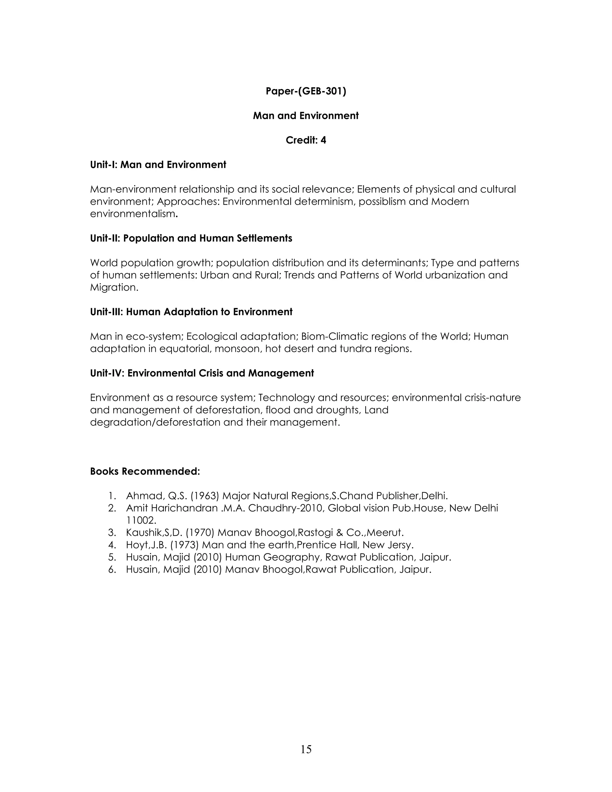 15 
Paper-(GEB-301) 
Man and Environment 
Credit: 4 
Unit-I: Man and Environment 
Man-environment relationship and its social relevance; Elements of physical and cultural environment; Approaches: Environmental determinism, possiblism and Modern environmentalism. 
Unit-II: Population and Human Settlements 
World population growth; population distribution and its determinants; Type and patterns of human settlements: Urban and Rural; Trends and Patterns of World urbanization and Migration. 
Unit-III: Human Adaptation to Environment 
Man in eco-system; Ecological adaptation; Biom-Climatic regions of the World; Human adaptation in equatorial, monsoon, hot desert and tundra regions. 
Unit-IV: Environmental Crisis and Management 
Environment as a resource system; Technology and resources; environmental crisis-nature and management of deforestation, flood and droughts, Land degradation/deforestation and their management. 
Books Recommended: 
1. Ahmad, Q.S. (1963) Major Natural Regions,S.Chand Publisher,Delhi. 
2. Amit Harichandran .M.A. Chaudhry-2010, Global vision Pub.House, New Delhi 11002. 
3. Kaushik,S,D. (1970) Manav Bhoogol,Rastogi & Co.,Meerut. 
4. Hoyt,J.B. (1973) Man and the earth,Prentice Hall, New Jersy. 
5. Husain, Majid (2010) Human Geography, Rawat Publication, Jaipur. 
6. Husain, Majid (2010) Manav Bhoogol,Rawat Publication, Jaipur. 
 