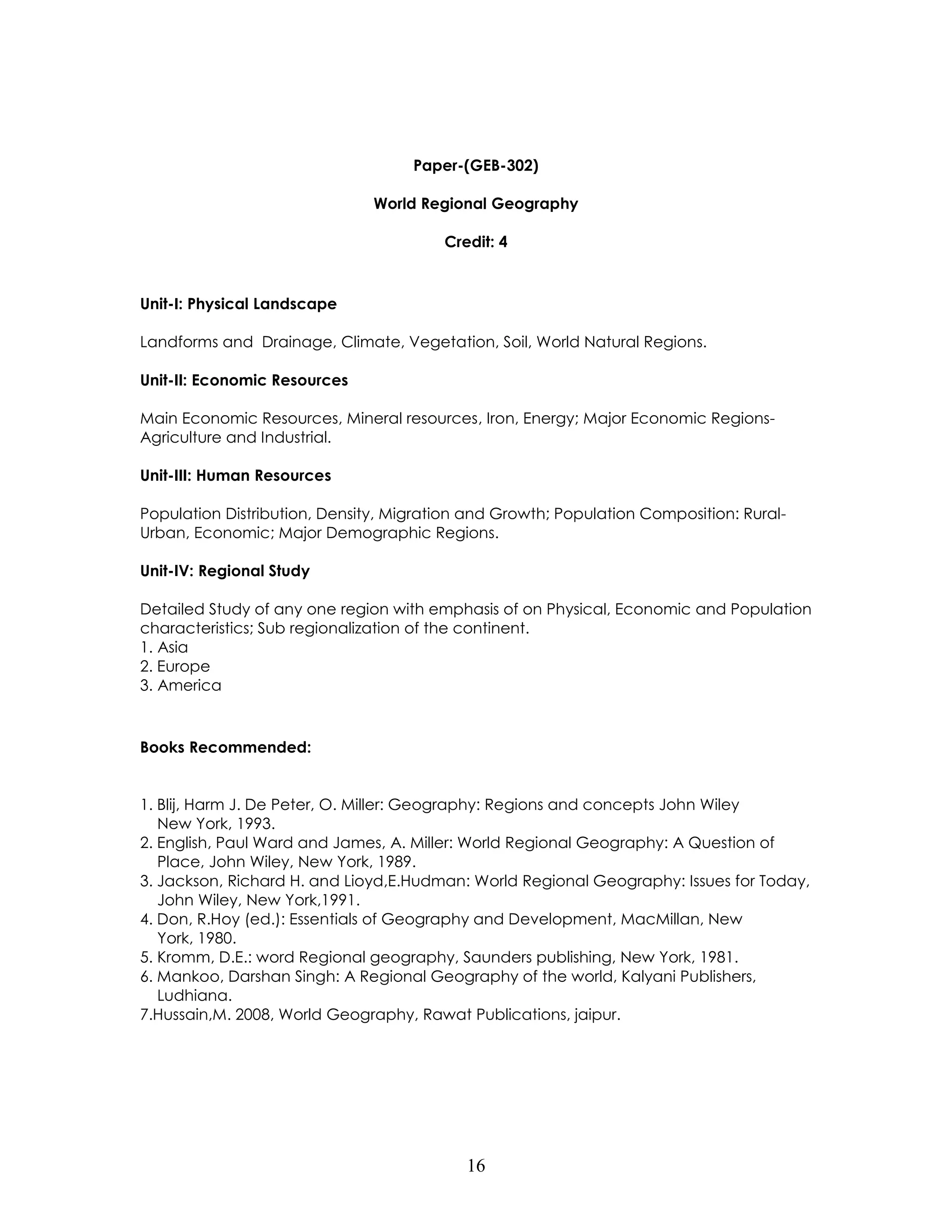 16 
Paper-(GEB-302) 
World Regional Geography 
Credit: 4 
Unit-I: Physical Landscape 
Landforms and Drainage, Climate, Vegetation, Soil, World Natural Regions. 
Unit-II: Economic Resources 
Main Economic Resources, Mineral resources, Iron, Energy; Major Economic Regions- Agriculture and Industrial. 
Unit-III: Human Resources 
Population Distribution, Density, Migration and Growth; Population Composition: Rural- Urban, Economic; Major Demographic Regions. 
Unit-IV: Regional Study 
Detailed Study of any one region with emphasis of on Physical, Economic and Population characteristics; Sub regionalization of the continent. 
1. Asia 
2. Europe 
3. America 
Books Recommended: 
1. Blij, Harm J. De Peter, O. Miller: Geography: Regions and concepts John Wiley New York, 1993. 
2. English, Paul Ward and James, A. Miller: World Regional Geography: A Question of Place, John Wiley, New York, 1989. 
3. Jackson, Richard H. and Lioyd,E.Hudman: World Regional Geography: Issues for Today, John Wiley, New York,1991. 
4. Don, R.Hoy (ed.): Essentials of Geography and Development, MacMillan, New York, 1980. 
5. Kromm, D.E.: word Regional geography, Saunders publishing, New York, 1981. 
6. Mankoo, Darshan Singh: A Regional Geography of the world, Kalyani Publishers, Ludhiana. 
7.Hussain,M. 2008, World Geography, Rawat Publications, jaipur. 
 
