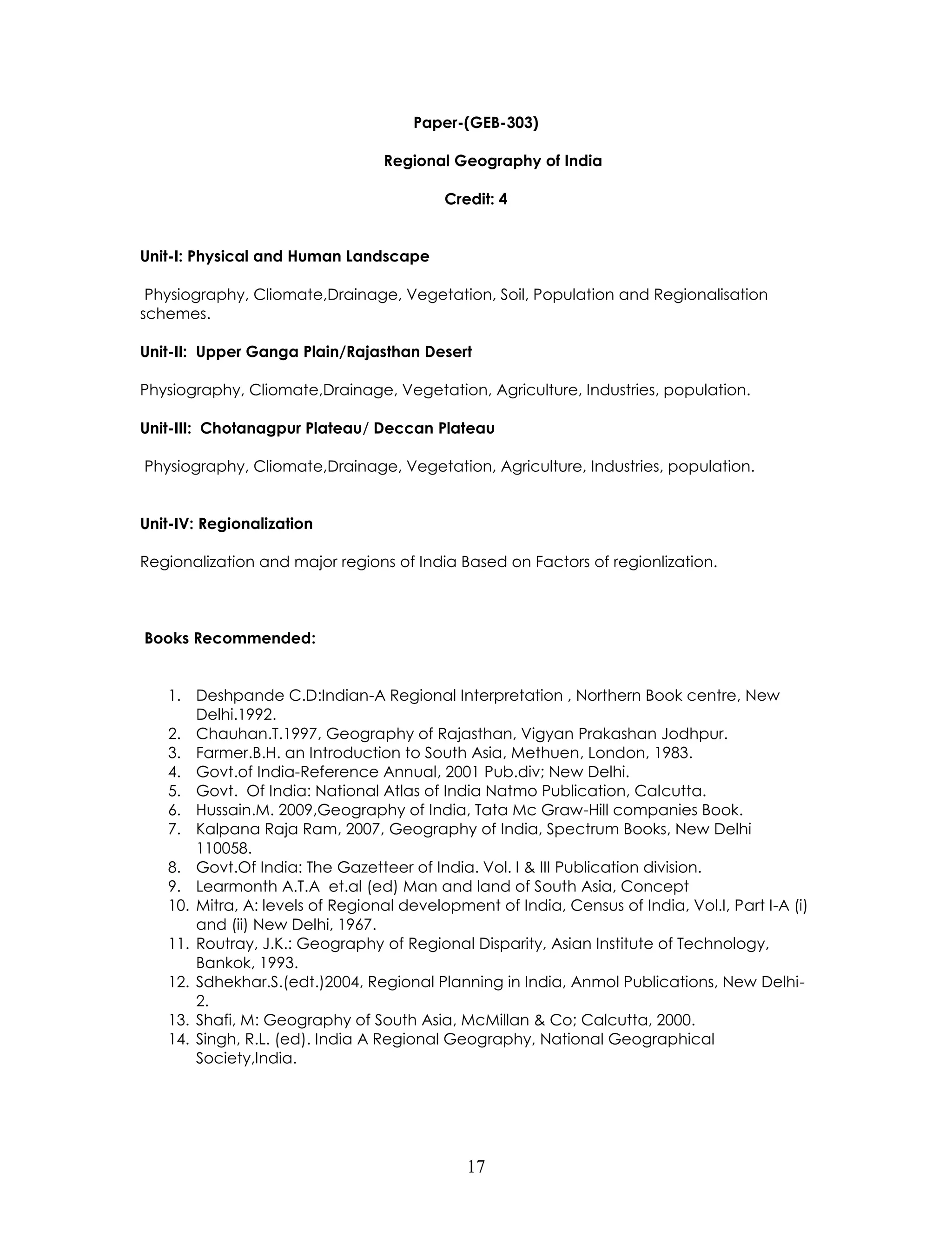 17 
Paper-(GEB-303) 
Regional Geography of India 
Credit: 4 
Unit-I: Physical and Human Landscape 
Physiography, Cliomate,Drainage, Vegetation, Soil, Population and Regionalisation schemes. 
Unit-II: Upper Ganga Plain/Rajasthan Desert 
Physiography, Cliomate,Drainage, Vegetation, Agriculture, Industries, population. 
Unit-III: Chotanagpur Plateau/ Deccan Plateau 
Physiography, Cliomate,Drainage, Vegetation, Agriculture, Industries, population. 
Unit-IV: Regionalization 
Regionalization and major regions of India Based on Factors of regionlization. 
Books Recommended: 
1. Deshpande C.D:Indian-A Regional Interpretation , Northern Book centre, New Delhi.1992. 
2. Chauhan.T.1997, Geography of Rajasthan, Vigyan Prakashan Jodhpur. 
3. Farmer.B.H. an Introduction to South Asia, Methuen, London, 1983. 
4. Govt.of India-Reference Annual, 2001 Pub.div; New Delhi. 
5. Govt. Of India: National Atlas of India Natmo Publication, Calcutta. 
6. Hussain.M. 2009,Geography of India, Tata Mc Graw-Hill companies Book. 
7. Kalpana Raja Ram, 2007, Geography of India, Spectrum Books, New Delhi 110058. 
8. Govt.Of India: The Gazetteer of India. Vol. I & III Publication division. 
9. Learmonth A.T.A et.al (ed) Man and land of South Asia, Concept 
10. Mitra, A: levels of Regional development of India, Census of India, Vol.I, Part I-A (i) and (ii) New Delhi, 1967. 
11. Routray, J.K.: Geography of Regional Disparity, Asian Institute of Technology, Bankok, 1993. 
12. Sdhekhar.S.(edt.)2004, Regional Planning in India, Anmol Publications, New Delhi- 2. 
13. Shafi, M: Geography of South Asia, McMillan & Co; Calcutta, 2000. 
14. Singh, R.L. (ed). India A Regional Geography, National Geographical Society,India. 
 