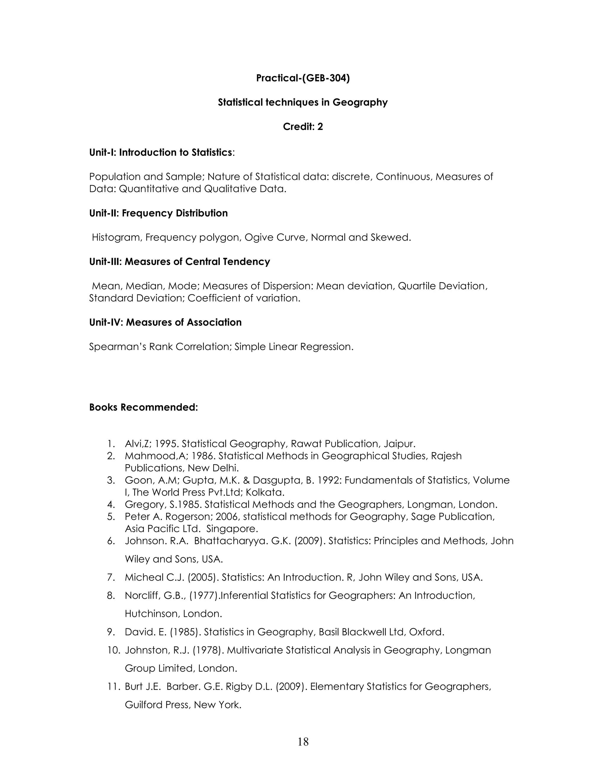 18 
Practical-(GEB-304) 
Statistical techniques in Geography 
Credit: 2 
Unit-I: Introduction to Statistics: 
Population and Sample; Nature of Statistical data: discrete, Continuous, Measures of Data: Quantitative and Qualitative Data. 
Unit-II: Frequency Distribution 
Histogram, Frequency polygon, Ogive Curve, Normal and Skewed. 
Unit-III: Measures of Central Tendency 
Mean, Median, Mode; Measures of Dispersion: Mean deviation, Quartile Deviation, Standard Deviation; Coefficient of variation. 
Unit-IV: Measures of Association 
Spearman’s Rank Correlation; Simple Linear Regression. 
Books Recommended: 
1. Alvi,Z; 1995. Statistical Geography, Rawat Publication, Jaipur. 
2. Mahmood,A; 1986. Statistical Methods in Geographical Studies, Rajesh Publications, New Delhi. 
3. Goon, A.M; Gupta, M.K. & Dasgupta, B. 1992: Fundamentals of Statistics, Volume I, The World Press Pvt.Ltd; Kolkata. 
4. Gregory, S.1985. Statistical Methods and the Geographers, Longman, London. 
5. Peter A. Rogerson; 2006, statistical methods for Geography, Sage Publication, Asia Pacific LTd. Singapore. 
6. Johnson. R.A. Bhattacharyya. G.K. (2009). Statistics: Principles and Methods, John Wiley and Sons, USA. 
7. Micheal C.J. (2005). Statistics: An Introduction. R, John Wiley and Sons, USA. 
8. Norcliff, G.B., (1977).Inferential Statistics for Geographers: An Introduction, Hutchinson, London. 
9. David. E. (1985). Statistics in Geography, Basil Blackwell Ltd, Oxford. 
10. Johnston, R.J. (1978). Multivariate Statistical Analysis in Geography, Longman Group Limited, London. 
11. Burt J.E. Barber. G.E. Rigby D.L. (2009). Elementary Statistics for Geographers, Guilford Press, New York.  