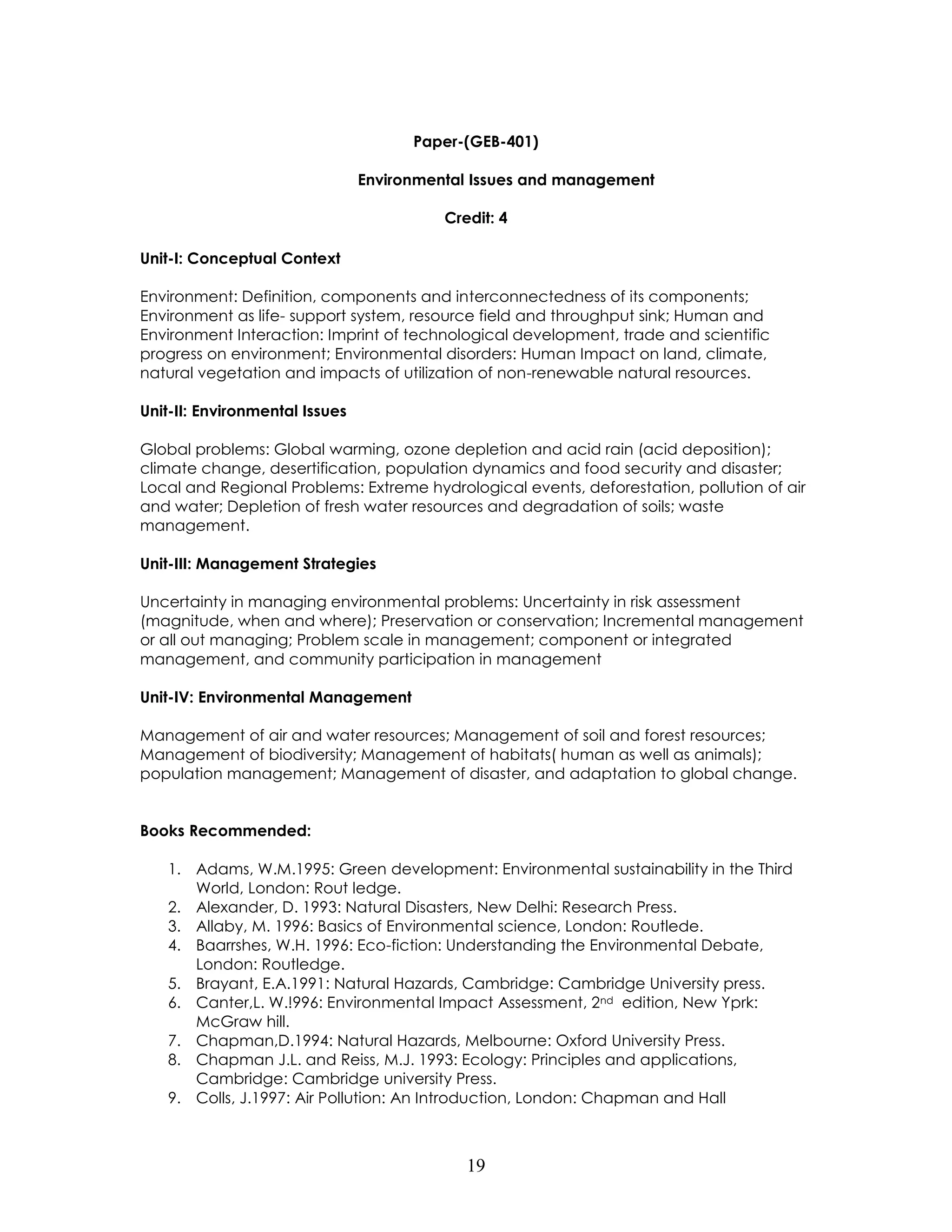 19 
Paper-(GEB-401) 
Environmental Issues and management 
Credit: 4 
Unit-I: Conceptual Context 
Environment: Definition, components and interconnectedness of its components; Environment as life- support system, resource field and throughput sink; Human and Environment Interaction: Imprint of technological development, trade and scientific progress on environment; Environmental disorders: Human Impact on land, climate, natural vegetation and impacts of utilization of non-renewable natural resources. 
Unit-II: Environmental Issues 
Global problems: Global warming, ozone depletion and acid rain (acid deposition); climate change, desertification, population dynamics and food security and disaster; Local and Regional Problems: Extreme hydrological events, deforestation, pollution of air and water; Depletion of fresh water resources and degradation of soils; waste management. 
Unit-III: Management Strategies 
Uncertainty in managing environmental problems: Uncertainty in risk assessment (magnitude, when and where); Preservation or conservation; Incremental management or all out managing; Problem scale in management; component or integrated management, and community participation in management 
Unit-IV: Environmental Management 
Management of air and water resources; Management of soil and forest resources; Management of biodiversity; Management of habitats( human as well as animals); population management; Management of disaster, and adaptation to global change. 
Books Recommended: 
1. Adams, W.M.1995: Green development: Environmental sustainability in the Third World, London: Rout ledge. 
2. Alexander, D. 1993: Natural Disasters, New Delhi: Research Press. 
3. Allaby, M. 1996: Basics of Environmental science, London: Routlede. 
4. Baarrshes, W.H. 1996: Eco-fiction: Understanding the Environmental Debate, London: Routledge. 
5. Brayant, E.A.1991: Natural Hazards, Cambridge: Cambridge University press. 
6. Canter,L. W.!996: Environmental Impact Assessment, 2nd edition, New Yprk: McGraw hill. 
7. Chapman,D.1994: Natural Hazards, Melbourne: Oxford University Press. 
8. Chapman J.L. and Reiss, M.J. 1993: Ecology: Principles and applications, Cambridge: Cambridge university Press. 
9. Colls, J.1997: Air Pollution: An Introduction, London: Chapman and Hall  