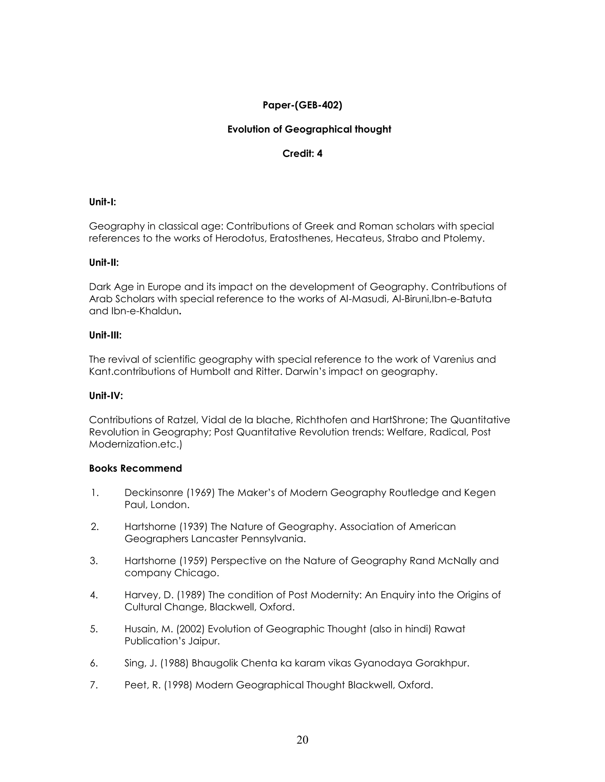 20 
Paper-(GEB-402) 
Evolution of Geographical thought 
Credit: 4 
Unit-I: 
Geography in classical age: Contributions of Greek and Roman scholars with special references to the works of Herodotus, Eratosthenes, Hecateus, Strabo and Ptolemy. 
Unit-II: 
Dark Age in Europe and its impact on the development of Geography. Contributions of Arab Scholars with special reference to the works of Al-Masudi, Al-Biruni,Ibn-e-Batuta 
and Ibn-e-Khaldun. 
Unit-III: 
The revival of scientific geography with special reference to the work of Varenius and Kant.contributions of Humbolt and Ritter. Darwin’s impact on geography. 
Unit-IV: 
Contributions of Ratzel, Vidal de la blache, Richthofen and HartShrone; The Quantitative Revolution in Geography; Post Quantitative Revolution trends: Welfare, Radical, Post Modernization.etc.) 
Books Recommend 
1. Deckinsonre (1969) The Maker’s of Modern Geography Routledge and Kegen Paul, London. 
2. Hartshorne (1939) The Nature of Geography. Association of American Geographers Lancaster Pennsylvania. 
3. Hartshorne (1959) Perspective on the Nature of Geography Rand McNally and company Chicago. 
4. Harvey, D. (1989) The condition of Post Modernity: An Enquiry into the Origins of Cultural Change, Blackwell, Oxford. 
5. Husain, M. (2002) Evolution of Geographic Thought (also in hindi) Rawat Publication’s Jaipur. 
6. Sing, J. (1988) Bhaugolik Chenta ka karam vikas Gyanodaya Gorakhpur. 
7. Peet, R. (1998) Modern Geographical Thought Blackwell, Oxford.  