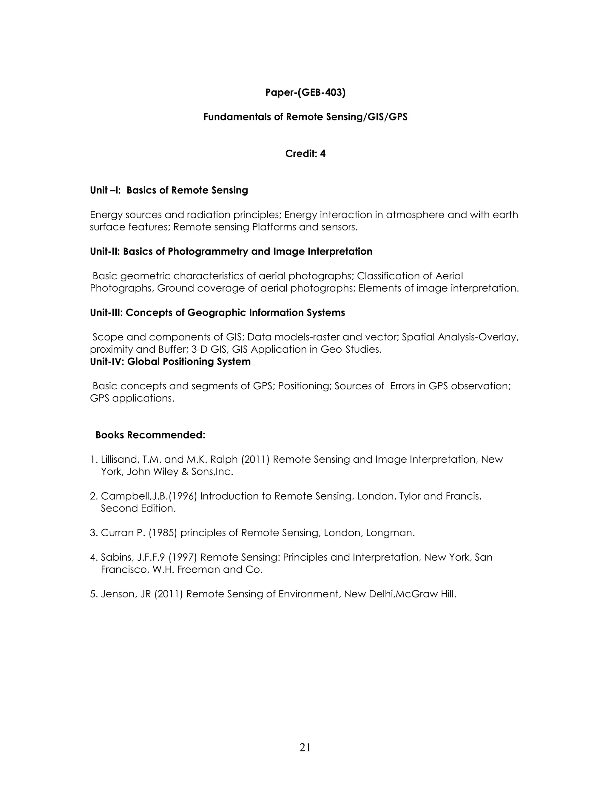 21 
Paper-(GEB-403) 
Fundamentals of Remote Sensing/GIS/GPS 
Credit: 4 
Unit –I: Basics of Remote Sensing 
Energy sources and radiation principles; Energy interaction in atmosphere and with earth surface features; Remote sensing Platforms and sensors. 
Unit-II: Basics of Photogrammetry and Image Interpretation 
Basic geometric characteristics of aerial photographs; Classification of Aerial Photographs, Ground coverage of aerial photographs; Elements of image interpretation. 
Unit-III: Concepts of Geographic Information Systems 
Scope and components of GIS; Data models-raster and vector; Spatial Analysis-Overlay, proximity and Buffer; 3-D GIS, GIS Application in Geo-Studies. 
Unit-IV: Global Positioning System 
Basic concepts and segments of GPS; Positioning; Sources of Errors in GPS observation; GPS applications. 
Books Recommended: 
1. Lillisand, T.M. and M.K. Ralph (2011) Remote Sensing and Image Interpretation, New York, John Wiley & Sons,Inc. 
2. Campbell,J.B.(1996) Introduction to Remote Sensing, London, Tylor and Francis, Second Edition. 
3. Curran P. (1985) principles of Remote Sensing, London, Longman. 
4. Sabins, J.F.F.9 (1997) Remote Sensing: Principles and Interpretation, New York, San Francisco, W.H. Freeman and Co. 
5. Jenson, JR (2011) Remote Sensing of Environment, New Delhi,McGraw Hill. 
 