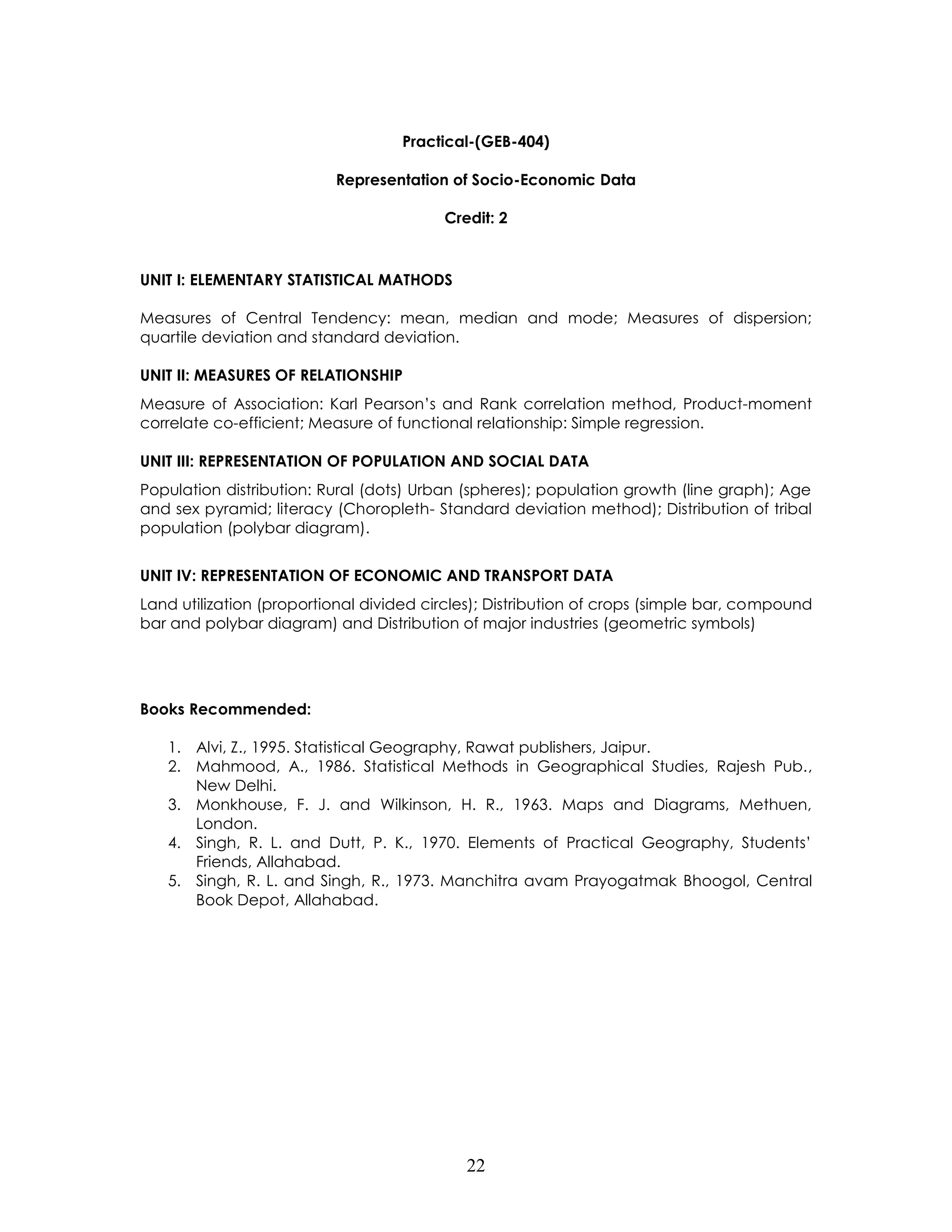 22 
Practical-(GEB-404) 
Representation of Socio-Economic Data 
Credit: 2 
UNIT I: ELEMENTARY STATISTICAL MATHODS 
Measures of Central Tendency: mean, median and mode; Measures of dispersion; quartile deviation and standard deviation. 
UNIT II: MEASURES OF RELATIONSHIP 
Measure of Association: Karl Pearson’s and Rank correlation method, Product-moment correlate co-efficient; Measure of functional relationship: Simple regression. 
UNIT III: REPRESENTATION OF POPULATION AND SOCIAL DATA 
Population distribution: Rural (dots) Urban (spheres); population growth (line graph); Age and sex pyramid; literacy (Choropleth- Standard deviation method); Distribution of tribal population (polybar diagram). 
UNIT IV: REPRESENTATION OF ECONOMIC AND TRANSPORT DATA 
Land utilization (proportional divided circles); Distribution of crops (simple bar, compound bar and polybar diagram) and Distribution of major industries (geometric symbols) 
Books Recommended: 
1. Alvi, Z., 1995. Statistical Geography, Rawat publishers, Jaipur. 
2. Mahmood, A., 1986. Statistical Methods in Geographical Studies, Rajesh Pub., New Delhi. 
3. Monkhouse, F. J. and Wilkinson, H. R., 1963. Maps and Diagrams, Methuen, London. 
4. Singh, R. L. and Dutt, P. K., 1970. Elements of Practical Geography, Students’ Friends, Allahabad. 
5. Singh, R. L. and Singh, R., 1973. Manchitra avam Prayogatmak Bhoogol, Central Book Depot, Allahabad. 
 
