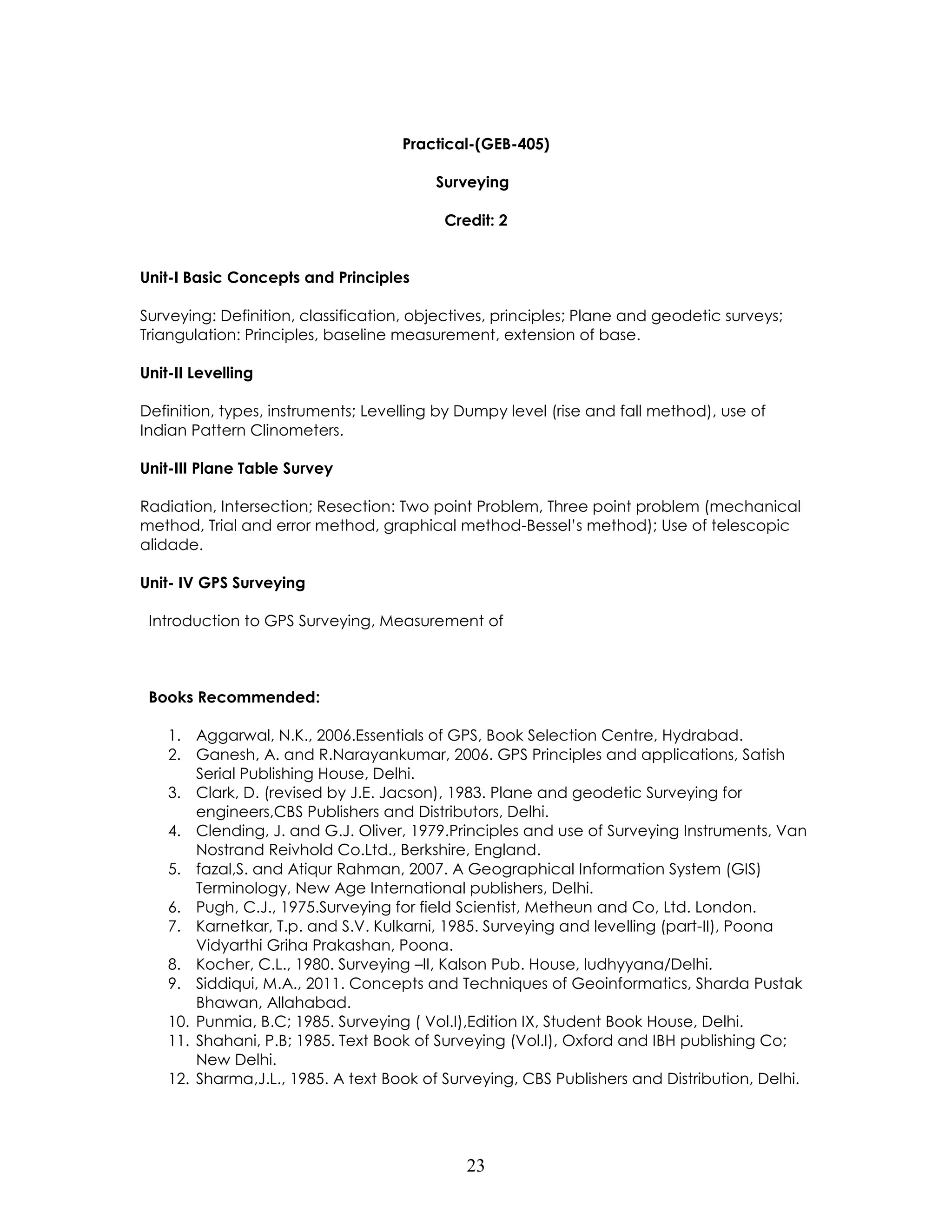 23 
Practical-(GEB-405) 
Surveying 
Credit: 2 
Unit-I Basic Concepts and Principles 
Surveying: Definition, classification, objectives, principles; Plane and geodetic surveys; Triangulation: Principles, baseline measurement, extension of base. 
Unit-II Levelling 
Definition, types, instruments; Levelling by Dumpy level (rise and fall method), use of Indian Pattern Clinometers. 
Unit-III Plane Table Survey 
Radiation, Intersection; Resection: Two point Problem, Three point problem (mechanical method, Trial and error method, graphical method-Bessel’s method); Use of telescopic alidade. 
Unit- IV GPS Surveying 
Introduction to GPS Surveying, Measurement of 
Books Recommended: 
1. Aggarwal, N.K., 2006.Essentials of GPS, Book Selection Centre, Hydrabad. 
2. Ganesh, A. and R.Narayankumar, 2006. GPS Principles and applications, Satish Serial Publishing House, Delhi. 
3. Clark, D. (revised by J.E. Jacson), 1983. Plane and geodetic Surveying for engineers,CBS Publishers and Distributors, Delhi. 
4. Clending, J. and G.J. Oliver, 1979.Principles and use of Surveying Instruments, Van Nostrand Reivhold Co.Ltd., Berkshire, England. 
5. fazal,S. and Atiqur Rahman, 2007. A Geographical Information System (GIS) Terminology, New Age International publishers, Delhi. 
6. Pugh, C.J., 1975.Surveying for field Scientist, Metheun and Co, Ltd. London. 
7. Karnetkar, T.p. and S.V. Kulkarni, 1985. Surveying and levelling (part-II), Poona Vidyarthi Griha Prakashan, Poona. 
8. Kocher, C.L., 1980. Surveying –II, Kalson Pub. House, ludhyyana/Delhi. 
9. Siddiqui, M.A., 2011. Concepts and Techniques of Geoinformatics, Sharda Pustak Bhawan, Allahabad. 
10. Punmia, B.C; 1985. Surveying ( Vol.I),Edition IX, Student Book House, Delhi. 
11. Shahani, P.B; 1985. Text Book of Surveying (Vol.I), Oxford and IBH publishing Co; New Delhi. 
12. Sharma,J.L., 1985. A text Book of Surveying, CBS Publishers and Distribution, Delhi. 
 