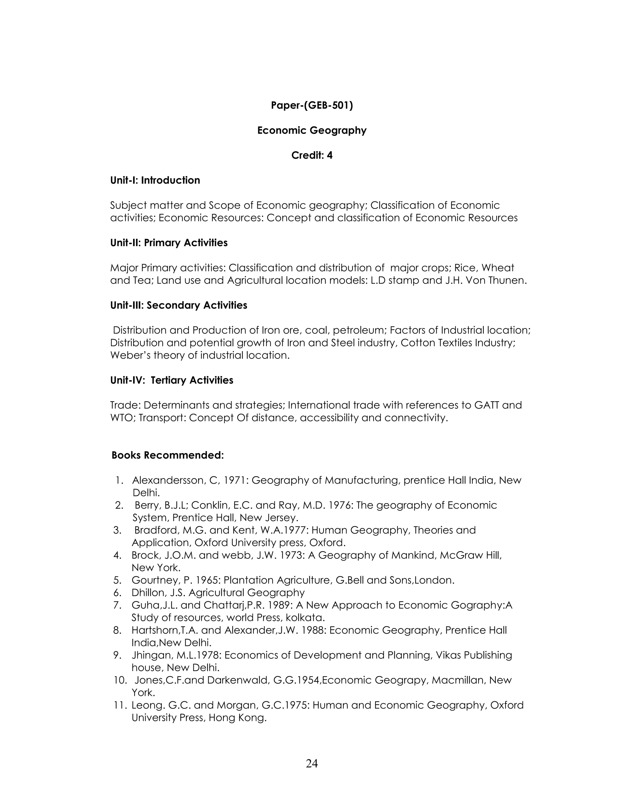 24 
Paper-(GEB-501) 
Economic Geography 
Credit: 4 
Unit-I: Introduction 
Subject matter and Scope of Economic geography; Classification of Economic activities; Economic Resources: Concept and classification of Economic Resources 
Unit-II: Primary Activities 
Major Primary activities: Classification and distribution of major crops; Rice, Wheat and Tea; Land use and Agricultural location models: L.D stamp and J.H. Von Thunen. 
Unit-III: Secondary Activities 
Distribution and Production of Iron ore, coal, petroleum; Factors of Industrial location; Distribution and potential growth of Iron and Steel industry, Cotton Textiles Industry; Weber’s theory of industrial location. 
Unit-IV: Tertiary Activities 
Trade: Determinants and strategies; International trade with references to GATT and WTO; Transport: Concept Of distance, accessibility and connectivity. 
Books Recommended: 
1. Alexandersson, C, 1971: Geography of Manufacturing, prentice Hall India, New Delhi. 
2. Berry, B.J.L; Conklin, E.C. and Ray, M.D. 1976: The geography of Economic System, Prentice Hall, New Jersey. 
3. Bradford, M.G. and Kent, W.A.1977: Human Geography, Theories and Application, Oxford University press, Oxford. 
4. Brock, J.O.M. and webb, J.W. 1973: A Geography of Mankind, McGraw Hill, 
New York. 
5. Gourtney, P. 1965: Plantation Agriculture, G.Bell and Sons,London. 
6. Dhillon, J.S. Agricultural Geography 
7. Guha,J.L. and Chattarj,P.R. 1989: A New Approach to Economic Gography:A Study of resources, world Press, kolkata. 
8. Hartshorn,T.A. and Alexander,J.W. 1988: Economic Geography, Prentice Hall India,New Delhi. 
9. Jhingan, M.L.1978: Economics of Development and Planning, Vikas Publishing house, New Delhi. 
10. Jones,C.F.and Darkenwald, G.G.1954,Economic Geograpy, Macmillan, New York. 
11. Leong. G.C. and Morgan, G.C.1975: Human and Economic Geography, Oxford University Press, Hong Kong.  