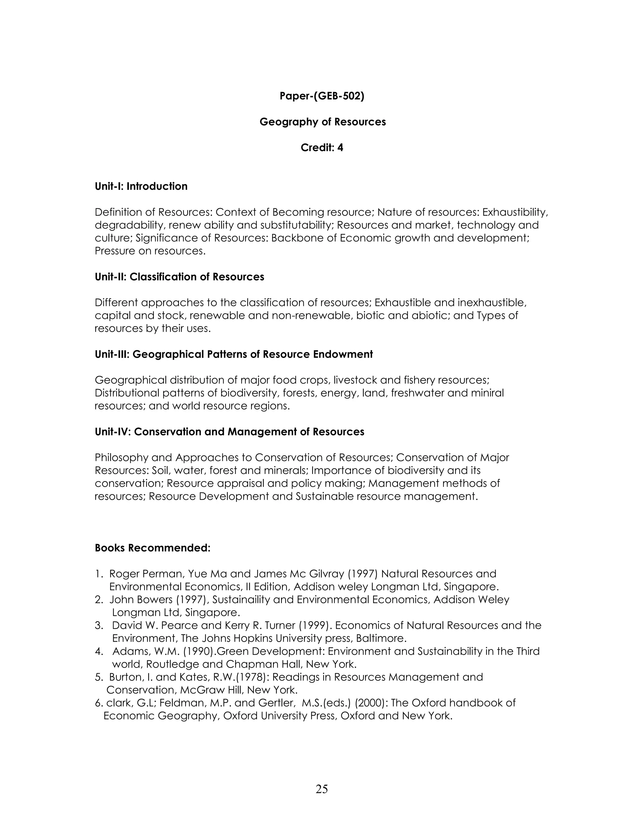 25 
Paper-(GEB-502) 
Geography of Resources 
Credit: 4 
Unit-I: Introduction 
Definition of Resources: Context of Becoming resource; Nature of resources: Exhaustibility, degradability, renew ability and substitutability; Resources and market, technology and culture; Significance of Resources: Backbone of Economic growth and development; Pressure on resources. 
Unit-II: Classification of Resources 
Different approaches to the classification of resources; Exhaustible and inexhaustible, capital and stock, renewable and non-renewable, biotic and abiotic; and Types of resources by their uses. 
Unit-III: Geographical Patterns of Resource Endowment 
Geographical distribution of major food crops, livestock and fishery resources; Distributional patterns of biodiversity, forests, energy, land, freshwater and miniral resources; and world resource regions. 
Unit-IV: Conservation and Management of Resources 
Philosophy and Approaches to Conservation of Resources; Conservation of Major Resources: Soil, water, forest and minerals; Importance of biodiversity and its conservation; Resource appraisal and policy making; Management methods of resources; Resource Development and Sustainable resource management. 
Books Recommended: 
1. Roger Perman, Yue Ma and James Mc Gilvray (1997) Natural Resources and Environmental Economics, II Edition, Addison weley Longman Ltd, Singapore. 
2. John Bowers (1997), Sustainaility and Environmental Economics, Addison Weley Longman Ltd, Singapore. 
3. David W. Pearce and Kerry R. Turner (1999). Economics of Natural Resources and the Environment, The Johns Hopkins University press, Baltimore. 
4. Adams, W.M. (1990).Green Development: Environment and Sustainability in the Third world, Routledge and Chapman Hall, New York. 
5. Burton, I. and Kates, R.W.(1978): Readings in Resources Management and Conservation, McGraw Hill, New York. 
6. clark, G.L; Feldman, M.P. and Gertler, M.S.(eds.) (2000): The Oxford handbook of Economic Geography, Oxford University Press, Oxford and New York. 
 