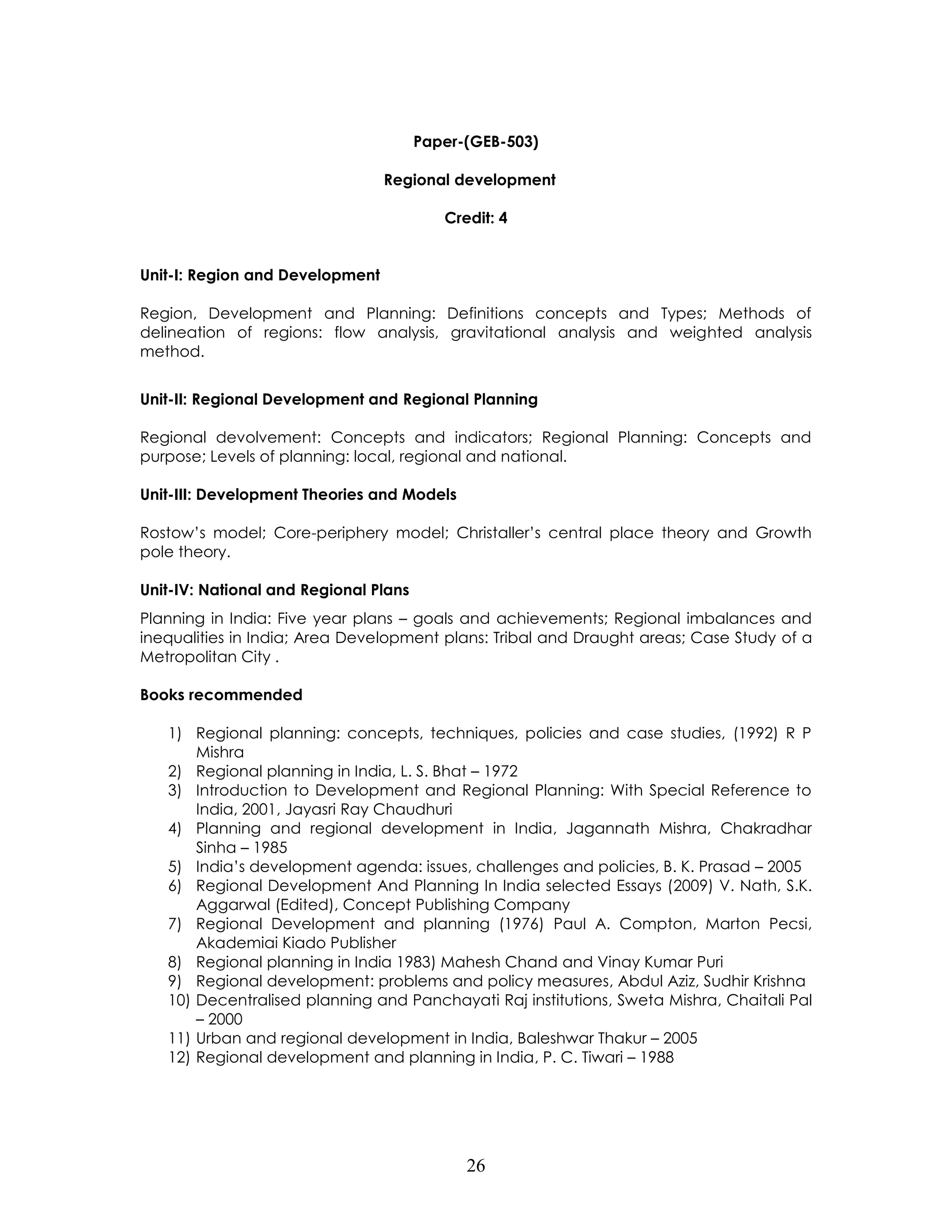26 
Paper-(GEB-503) 
Regional development 
Credit: 4 
Unit-I: Region and Development 
Region, Development and Planning: Definitions concepts and Types; Methods of delineation of regions: flow analysis, gravitational analysis and weighted analysis method. 
Unit-II: Regional Development and Regional Planning 
Regional devolvement: Concepts and indicators; Regional Planning: Concepts and purpose; Levels of planning: local, regional and national. 
Unit-III: Development Theories and Models 
Rostow’s model; Core-periphery model; Christaller’s central place theory and Growth pole theory. 
Unit-IV: National and Regional Plans 
Planning in India: Five year plans – goals and achievements; Regional imbalances and inequalities in India; Area Development plans: Tribal and Draught areas; Case Study of a Metropolitan City . 
Books recommended 
1) Regional planning: concepts, techniques, policies and case studies, (1992) R P Mishra 
2) Regional planning in India, L. S. Bhat – 1972 
3) Introduction to Development and Regional Planning: With Special Reference to India, 2001, Jayasri Ray Chaudhuri 
4) Planning and regional development in India, Jagannath Mishra, Chakradhar Sinha – 1985 
5) India’s development agenda: issues, challenges and policies, B. K. Prasad – 2005 
6) Regional Development And Planning In India selected Essays (2009) V. Nath, S.K. Aggarwal (Edited), Concept Publishing Company 
7) Regional Development and planning (1976) Paul A. Compton, Marton Pecsi, Akademiai Kiado Publisher 
8) Regional planning in India 1983) Mahesh Chand and Vinay Kumar Puri 
9) Regional development: problems and policy measures, Abdul Aziz, Sudhir Krishna 
10) Decentralised planning and Panchayati Raj institutions, Sweta Mishra, Chaitali Pal – 2000 
11) Urban and regional development in India, Baleshwar Thakur – 2005 
12) Regional development and planning in India, P. C. Tiwari – 1988 
 