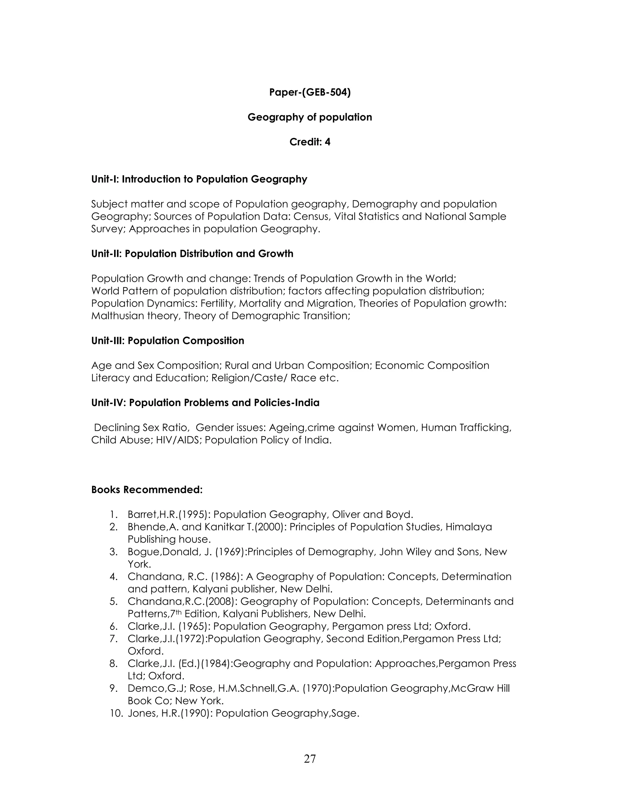 27 
Paper-(GEB-504) 
Geography of population 
Credit: 4 
Unit-I: Introduction to Population Geography 
Subject matter and scope of Population geography, Demography and population Geography; Sources of Population Data: Census, Vital Statistics and National Sample Survey; Approaches in population Geography. 
Unit-II: Population Distribution and Growth 
Population Growth and change: Trends of Population Growth in the World; 
World Pattern of population distribution; factors affecting population distribution; Population Dynamics: Fertility, Mortality and Migration, Theories of Population growth: Malthusian theory, Theory of Demographic Transition; 
Unit-III: Population Composition 
Age and Sex Composition; Rural and Urban Composition; Economic Composition Literacy and Education; Religion/Caste/ Race etc. 
Unit-IV: Population Problems and Policies-India 
Declining Sex Ratio, Gender issues: Ageing,crime against Women, Human Trafficking, Child Abuse; HIV/AIDS; Population Policy of India. 
Books Recommended: 
1. Barret,H.R.(1995): Population Geography, Oliver and Boyd. 
2. Bhende,A. and Kanitkar T.(2000): Principles of Population Studies, Himalaya Publishing house. 
3. Bogue,Donald, J. (1969):Principles of Demography, John Wiley and Sons, New York. 
4. Chandana, R.C. (1986): A Geography of Population: Concepts, Determination and pattern, Kalyani publisher, New Delhi. 
5. Chandana,R.C.(2008): Geography of Population: Concepts, Determinants and Patterns,7th Edition, Kalyani Publishers, New Delhi. 
6. Clarke,J.I. (1965): Population Geography, Pergamon press Ltd; Oxford. 
7. Clarke,J.I.(1972):Population Geography, Second Edition,Pergamon Press Ltd; Oxford. 
8. Clarke,J.I. (Ed.)(1984):Geography and Population: Approaches,Pergamon Press Ltd; Oxford. 
9. Demco,G.J; Rose, H.M.Schnell,G.A. (1970):Population Geography,McGraw Hill Book Co; New York. 
10. Jones, H.R.(1990): Population Geography,Sage.  