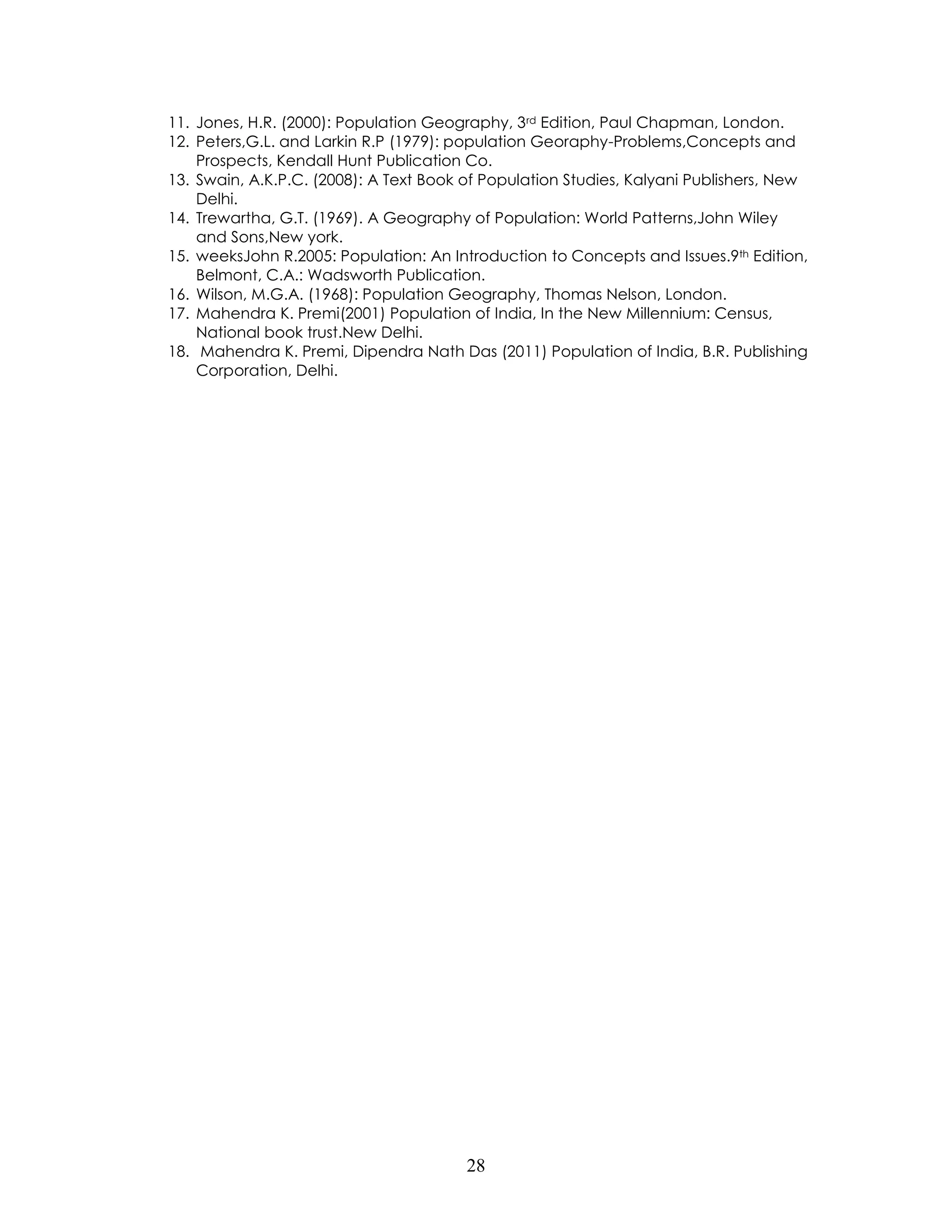 28 
11. Jones, H.R. (2000): Population Geography, 3rd Edition, Paul Chapman, London. 
12. Peters,G.L. and Larkin R.P (1979): population Georaphy-Problems,Concepts and Prospects, Kendall Hunt Publication Co. 
13. Swain, A.K.P.C. (2008): A Text Book of Population Studies, Kalyani Publishers, New Delhi. 
14. Trewartha, G.T. (1969). A Geography of Population: World Patterns,John Wiley and Sons,New york. 
15. weeksJohn R.2005: Population: An Introduction to Concepts and Issues.9th Edition, Belmont, C.A.: Wadsworth Publication. 
16. Wilson, M.G.A. (1968): Population Geography, Thomas Nelson, London. 
17. Mahendra K. Premi(2001) Population of India, In the New Millennium: Census, National book trust.New Delhi. 
18. Mahendra K. Premi, Dipendra Nath Das (2011) Population of India, B.R. Publishing Corporation, Delhi. 
 