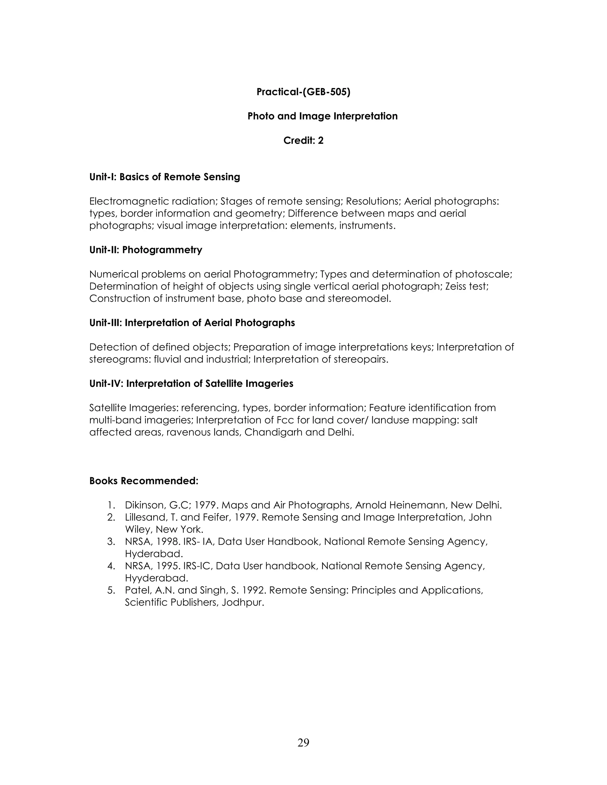 29 
Practical-(GEB-505) 
Photo and Image Interpretation 
Credit: 2 
Unit-I: Basics of Remote Sensing 
Electromagnetic radiation; Stages of remote sensing; Resolutions; Aerial photographs: types, border information and geometry; Difference between maps and aerial photographs; visual image interpretation: elements, instruments. 
Unit-II: Photogrammetry 
Numerical problems on aerial Photogrammetry; Types and determination of photoscale; Determination of height of objects using single vertical aerial photograph; Zeiss test; Construction of instrument base, photo base and stereomodel. 
Unit-III: Interpretation of Aerial Photographs 
Detection of defined objects; Preparation of image interpretations keys; Interpretation of stereograms: fluvial and industrial; Interpretation of stereopairs. 
Unit-IV: Interpretation of Satellite Imageries 
Satellite Imageries: referencing, types, border information; Feature identification from multi-band imageries; Interpretation of Fcc for land cover/ landuse mapping: salt affected areas, ravenous lands, Chandigarh and Delhi. 
Books Recommended: 
1. Dikinson, G.C; 1979. Maps and Air Photographs, Arnold Heinemann, New Delhi. 
2. Lillesand, T. and Feifer, 1979. Remote Sensing and Image Interpretation, John Wiley, New York. 
3. NRSA, 1998. IRS- IA, Data User Handbook, National Remote Sensing Agency, Hyderabad. 
4. NRSA, 1995. IRS-IC, Data User handbook, National Remote Sensing Agency, Hyyderabad. 
5. Patel, A.N. and Singh, S. 1992. Remote Sensing: Principles and Applications, Scientific Publishers, Jodhpur. 
 