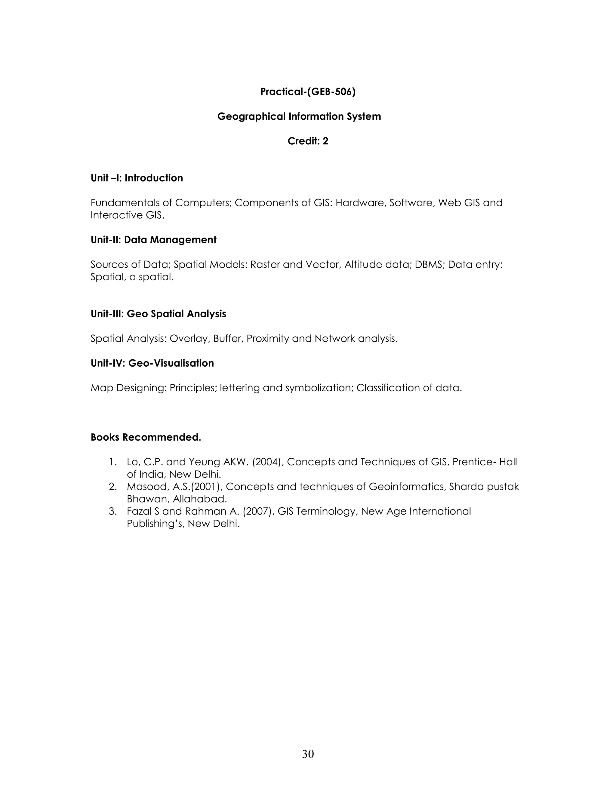 30 
Practical-(GEB-506) 
Geographical Information System 
Credit: 2 
Unit –I: Introduction 
Fundamentals of Computers; Components of GIS: Hardware, Software, Web GIS and Interactive GIS. 
Unit-II: Data Management 
Sources of Data; Spatial Models: Raster and Vector, Altitude data; DBMS; Data entry: Spatial, a spatial. 
Unit-III: Geo Spatial Analysis 
Spatial Analysis: Overlay, Buffer, Proximity and Network analysis. 
Unit-IV: Geo-Visualisation 
Map Designing: Principles; lettering and symbolization; Classification of data. 
Books Recommended. 
1. Lo, C.P. and Yeung AKW. (2004), Concepts and Techniques of GIS, Prentice- Hall of India, New Delhi. 
2. Masood, A.S.(2001), Concepts and techniques of Geoinformatics, Sharda pustak Bhawan, Allahabad. 
3. Fazal S and Rahman A. (2007), GIS Terminology, New Age International Publishing’s, New Delhi. 
 